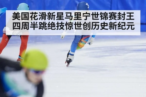 美国花滑新星马里宁世锦赛封王四周半跳绝技惊世创历史新纪元