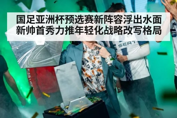 国足亚洲杯预选赛新阵容浮出水面新帅首秀力推年轻化战略改写格局