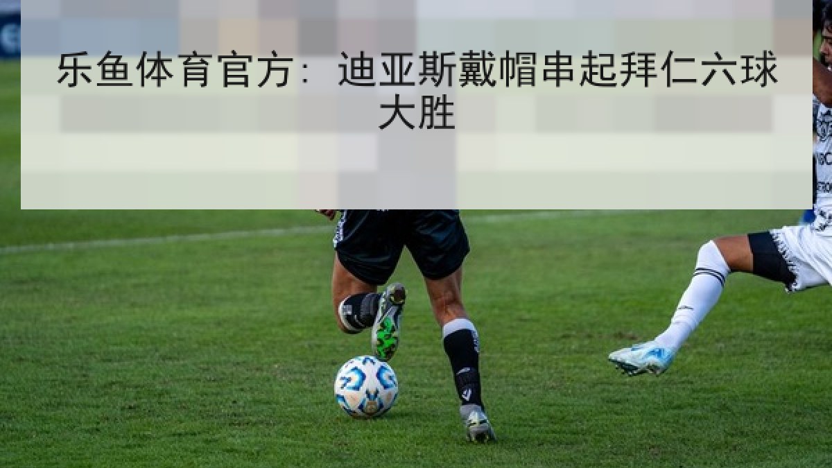 乐鱼体育官方: 迪亚斯戴帽串起拜仁六球大胜 乐鱼体育官方: 迪亚斯戴帽串起拜仁六球大胜